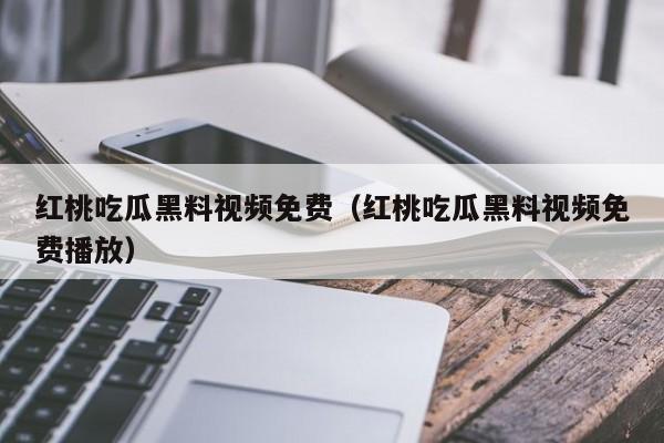 红桃吃瓜黑料视频免费（红桃吃瓜黑料视频免费播放）