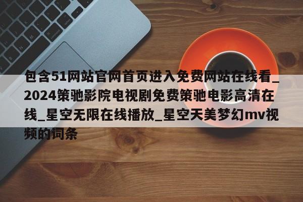 包含51网站官网首页进入免费网站在线看_2024策驰影院电视剧免费策驰电影高清在线_星空无限在线播放_星空天美梦幻mv视频的词条