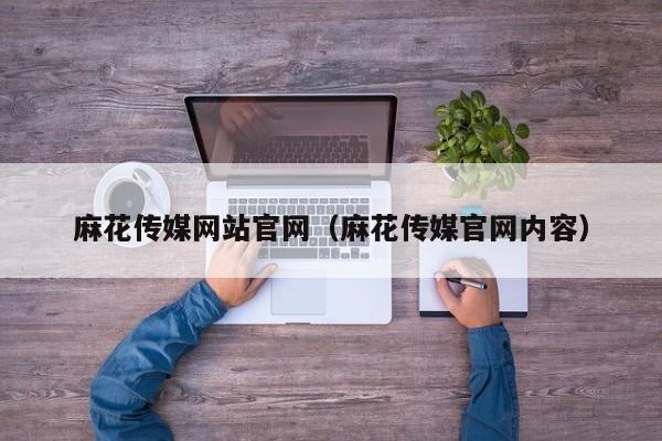 麻花传媒网站官网（麻花传媒官网内容）
