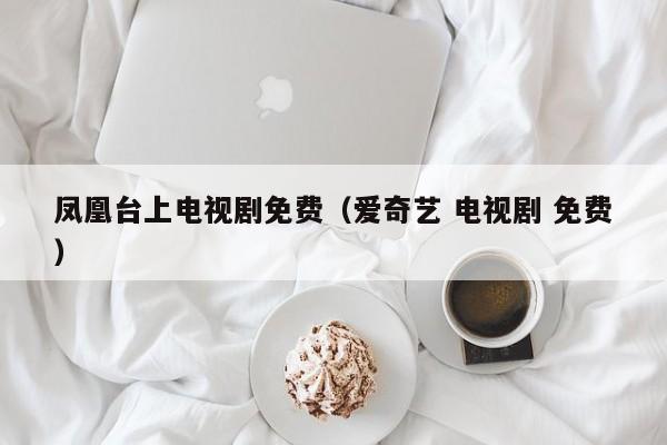 凤凰台上电视剧免费（爱奇艺 电视剧 免费）