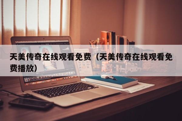 天美传奇在线观看免费（天美传奇在线观看免费播放）