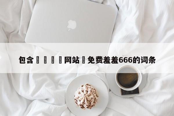包含🈲网站♥免费羞羞666的词条