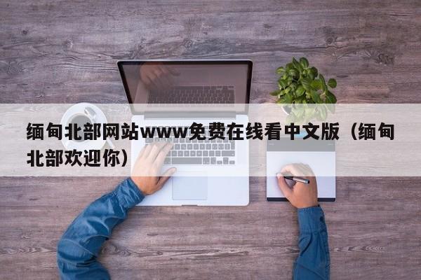 缅甸北部网站www免费在线看中文版（缅甸北部欢迎你）