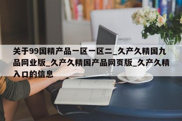 关于99国精产品一区一区二_久产久精国九品网业版_久产久精国产品网页版_久产久精入口的信息