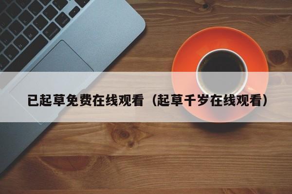 已起草免费在线观看（起草千岁在线观看）