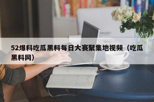 52爆料吃瓜黑料每日大赛聚集地视频（吃瓜黑料网）