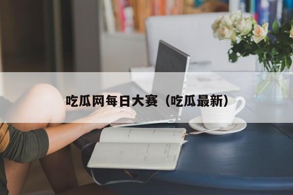 吃瓜网每日大赛（吃瓜最新）