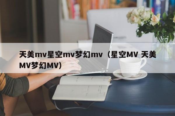 天美mv星空mv梦幻mv（星空MV 天美MV梦幻MV）