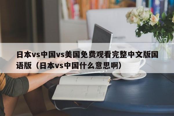 日本vs中国vs美国免费观看完整中文版国语版（日本vs中国什么意思啊）
